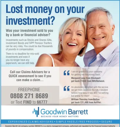  ??  ?? I am so grateful to your company for getting me the money back". Margaret Long from Stockport got back £1500 from RBS/Natwest.
Im absolutely delighted with the service we got from Goodwin Barrett, I couldnt believe how easy it was and i’ve nothing but praise for them".
William Thornley from Bolton got back £21,400 from Halifax.
E X P ER IEN C E D CL AI MS AD VI SE R S • SI MP L E HA S S LE F REE P ROC ES S • S EC URE