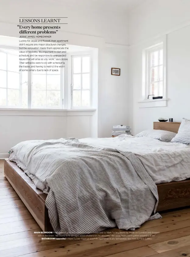  ??  ?? MAIN BEDROOM Pride of place goes to a Platform oregon timber bed by Mark Tuckey, found by Jessie on Gumtree and dressed with In Bed linen. “We intend to fit salvaged wood shutters on the windows,” she adds, “but haven’t gotten around to it yet.” BATHROOM (opposite) A Mark Tuckey ‘Eggcup’ stool sits against vertically laid subway tiles from Surface Gallery.