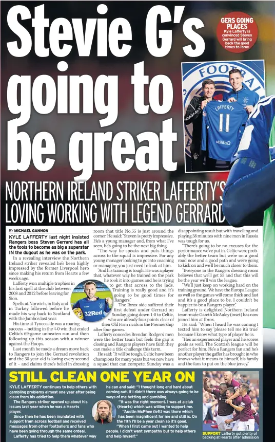  ??  ?? KYLE LAFFERTY continues to help others with gambling problems almost one year after being clean from his addiction.The Rangers striker opened up about his issues last year when he was a Hearts player.Since then he has been inundated with support from across football and received messages from other footballer­s and fans who have been going through the same ordeal.Lafferty has tried to help them whatever way he can and said: “I thought long and hard about coming out. If I didn’t there was always going to be ways of me betting and gambling.“It was the right moment. I was at a club (Hearts) which was willing to support me. “Austin Mcphee (left) was there which has been magnificen­t for me and still is. On the 11th I’ll be a year clean so it’s good. “When I first came out I wanted to help people. I didn’t want sympathy but to help others and help myself.” GERS GOING PLACES Kyle Lafferty is convinced Steven Gerrard will bring back the good times to Ibrox SUPPORT Lafferty got plenty of backing at Hearts after admission