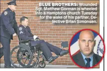  ??  ?? BLUE BROTHERS: Wounded Sgt. Matthew Gorman is wheeled into a Hamptons church Tuesday for the wake of his partner, Detective Brian Simonsen.