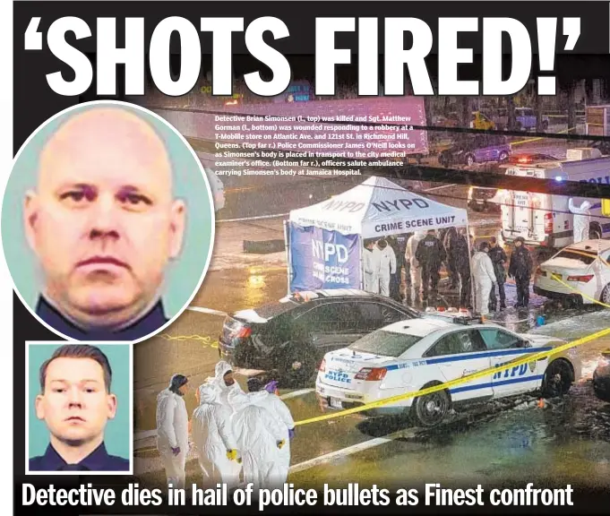  ??  ?? Detective Brian Simonsen (l., top) was killed and Sgt. Matthew Gorman (l., bottom) was wounded responding to a robbery at a T-Moblile store on Atlantic Ave. and 121st St. in Richmond Hill, Queens. (Top far r.) Police Commission­er James O’Neill looks on as Simonsen’s body is placed in transport to the city medical examiner’s office. (Bottom far r.), officers salute ambulance carrying Simonsen’s body at Jamaica Hospital.