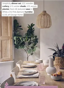  ??  ?? Simplicity dinner set, £22; wooden cutlery, £13; wicker shade, £25; woven planter, from £8; textured vase in White, £10; Pink diamond tumbler, £2.50, all George Home
This season’s natural trend is perfect for relaxed dining. Choose tableware with organic, slightly irregular shapes and combine it with linen napkins and wooden-handled cutlery. Add wicker lampshades to hang over your table (they cast enchanting shadows when lit) and look for woven seagrass placemats and serving baskets to complete the look.
