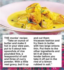  ??  ?? THE monks’ recipe:
“Take an ounce of butter and make it hot in your stew pan, put to it about two spoonfuls of rice pounded fine, a teaspoonfu­l of salt and three of curry powder. With a little veal gravy, boil it up and cut them fricassee fashion and...