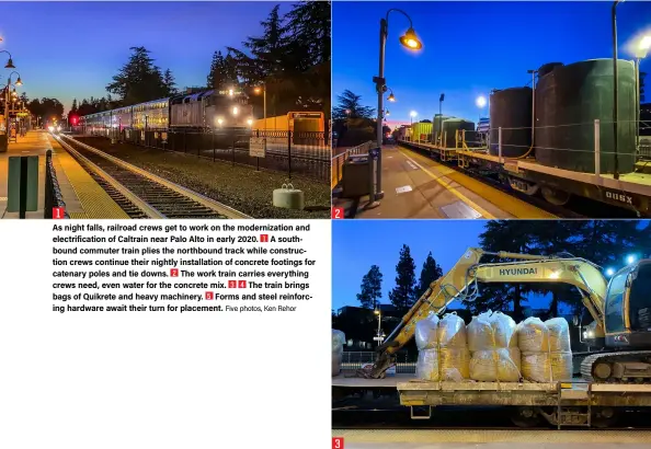  ?? Five photos, Ken Rehor ?? 1
As night falls, railroad crews get to work on the modernizat­ion and electrific­ation of Caltrain near Palo Alto in early 2020. A southbound commuter train plies the northbound track while constructi­on crews continue their nightly installati­on of concrete footings for catenary poles and tie downs. The work train carries everything crews need, even water for the concrete mix. The train brings bags of Quikrete and heavy machinery. Forms and steel reinforcin­g hardware await their turn for placement. 2 3