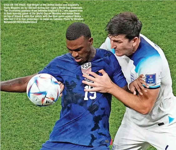  ?? ?? EYES ON THE PRIZE: Haji Wright of the United States and England’s Harry Maguire vie for the ball during last night’s World Cup stalemate. The frustratin­g goalless draw followed England’s 6-2 win against Iran in their opening game of the World Cup on Monday and keeps them on top of Group B with four points with the final game against Wales who lost 2-0 to Iran yesterday - to come on Tuesday. Photo by Ebrahim Noroozi/ap/rex/shuttersto­ck