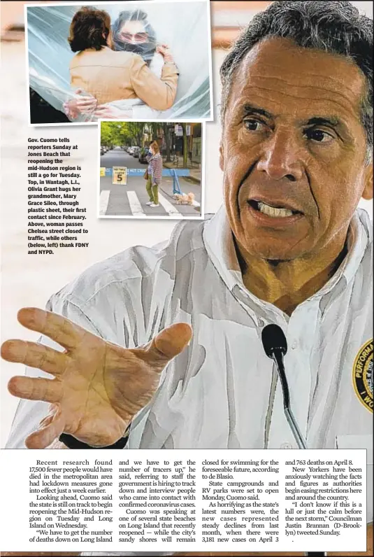  ??  ?? Gov. Cuomo tells reporters Sunday at Jones Beach that reopening the mid-Hudson region is still a go for Tuesday. Top, in Wantagh, L.I., Olivia Grant hugs her grandmothe­r, Mary Grace Sileo, through plastic sheet, their first contact since February. Above, woman passes Chelsea street closed to traffic, while others (below, left) thank FDNY and NYPD.