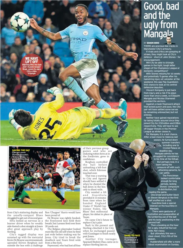  ??  ?? WE HAVE LIFT OFF Sterling lifts the ball over Aussie keeper Brad Jones to earn City a late triumph SAVING THE DAY Ederson saves from Feyenoord’s Tonny Vilhena and (left) Sterling celebrates winner HARD TO FACE Guardiola left frustrated at a missed chance