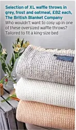  ?? ?? Selection of XL waffle throws in grey, frost and oatmeal, £82 each, The British Blanket Company Who wouldn’t want to cosy up in one of these oversized waffle throws? Tailored to fit a king-size bed