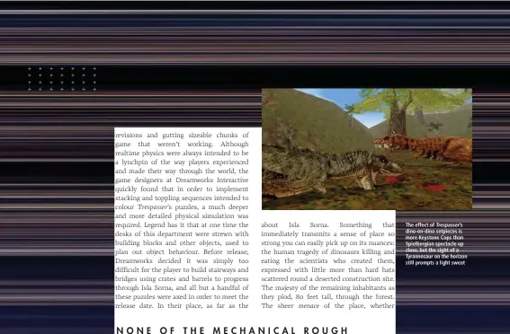  ??  ?? The effect of Trespasser’s dino-on-dino setpieces is more Keystone Cops than Spielbergi­an spectacle up close, but the sight of a Tyrannosau­r on the horizon still prompts a light sweat