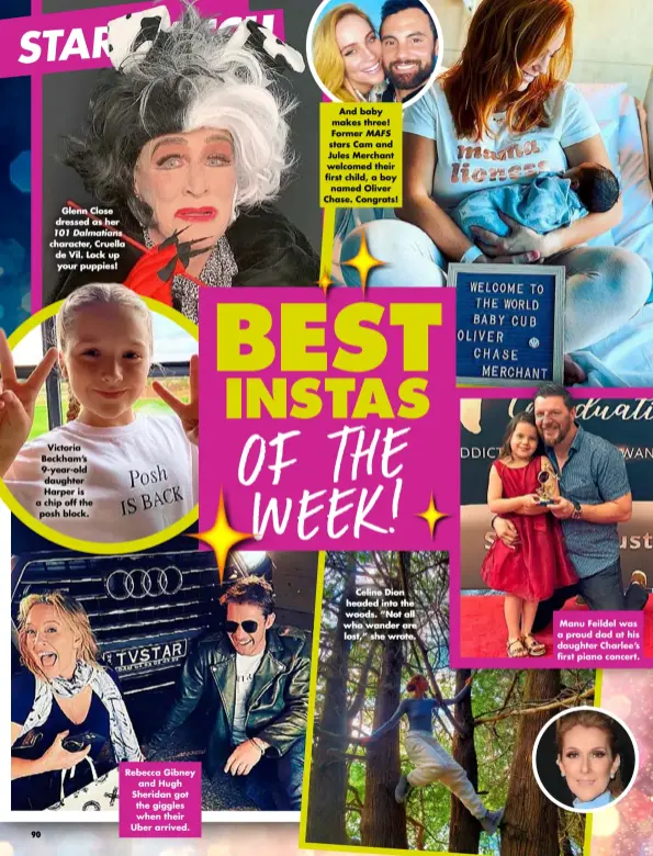  ??  ?? Glenn Close dressed as her
Victoria Beckham’s 9-year-old daughter Harper is a chip off the posh block.
Rebecca Gibney and Hugh Sheridan got the giggles when their Uber arrived.
And baby makes three! Former MAFS stars Cam and Jules Merchant welcomed their first child, a boy named Oliver Chase. Congrats!
Celine Dion headed into the woods. “Not all who wander are lost,” she wrote.
Manu Feildel was a proud dad at his daughter Charlee’s first piano concert.