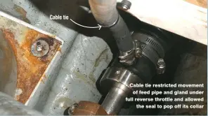  ??  ?? Cable tie restricted movement of feed pipe and gland under full reverse throttle and allowed the seal to pop off its collar