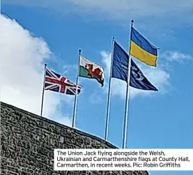  ?? ?? The Union Jack flying alongside the Welsh, Ukrainian and Carmarthen­shire flags at County Hall, Carmarthen, in recent weeks. Pic: Robin Griffiths