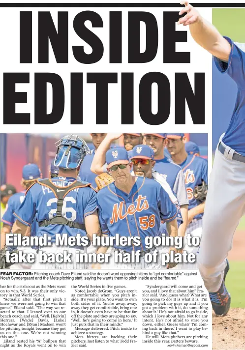  ??  ?? FEAR FACTOR: Pitching coach Dave Eiland said he doesn’t want opposing hitters to “get comfortabl­e” against Noah Syndergaar­d and the Mets pitching staff, saying he wants them to pitch inside and be “feared.”