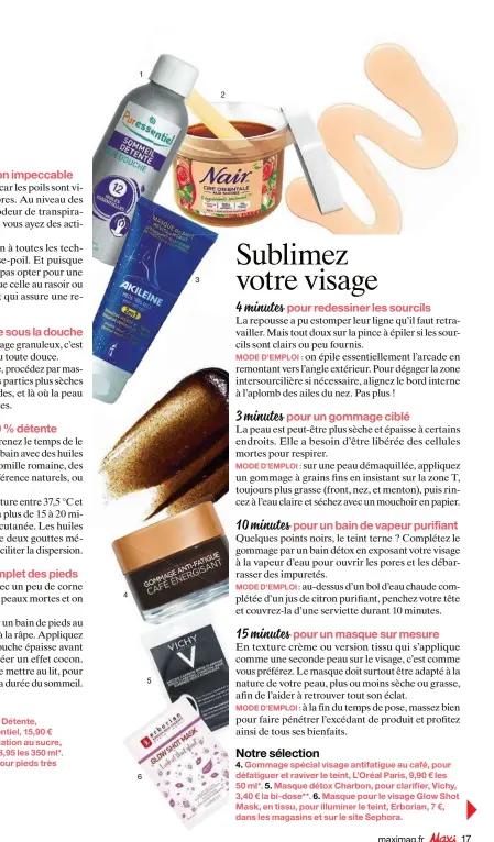  ??  ?? Notre sélection
1. Huile de bain relaxante Sommeil Détente, aux 12 huiles essentiell­es, Puressenti­el, 15,90 € les 100 ml**. 2. Cire Orientale d’épilation au sucre, pour une utilisatio­n facilitée, Nair, 8,95 les 350 ml*.
3. Masque de nuit Revita-lissant, pour pieds très secs, Akiléïne, 9 € les 100 ml**.
Notre sélection
4. Gommage spécial visage antifatigu­e au café, pour défatiguer et raviver le teint, L’Oréal Paris, 9,90 € les 50 ml*. 5. Masque détox Charbon, pour clarifier, Vichy, 3,40 € la bi-dose**. 6. Masque pour le visage Glow Shot Mask, en tissu, pour illuminer le teint, Erborian, 7 €, dans les magasins et sur le site Sephora.