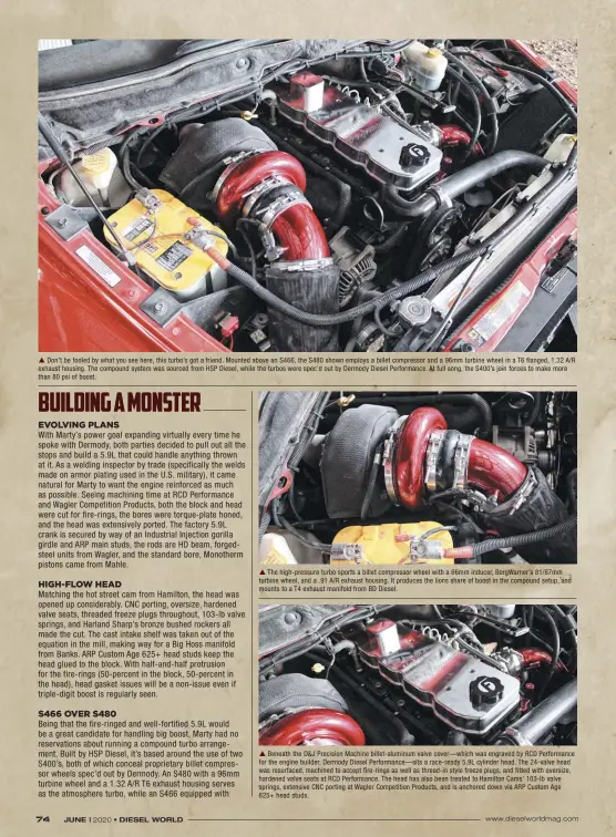  ??  ??  Don’t be fooled by what you see here, this turbo’s got a friend. Mounted above an S466, the S480 shown employs a billet compressor and a 96mm turbine wheel in a T6 flanged, 1.32 A/R exhaust housing. The compound system was sourced from HSP Diesel, while the turbos were spec’d out by Dermody Diesel Performanc­e. At full song, the S400’s join forces to make more than 80 psi of boost.  The high-pressure turbo sports a billet compressor wheel with a 66mm inducer, Borgwarner’s 81/87mm turbine wheel, and a .91 A/R exhaust housing. It produces the lions share of boost in the compound setup, and mounts to a T4 exhaust manifold from BD Diesel.  Beneath the D&J Precision Machine billet-aluminum valve cover—which was engraved by RCD Performanc­e for the engine builder, Dermody Diesel Performanc­e—sits a race-ready 5.9L cylinder head. The 24-valve head was resurfaced, machined to accept fire-rings as well as thread-in style freeze plugs, and fitted with oversize, hardened valve seats at RCD Performanc­e. The head has also been treated to Hamilton Cams’ 103-lb valve springs, extensive CNC porting at Wagler Competitio­n Products, and is anchored down via ARP Custom Age 625+ head studs.