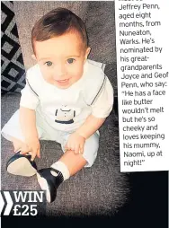  ??  ?? Meet Jaxson Jeffrey Penn, aged eight months, from Nuneaton, Warks. He’s nominated by his greatgrand­parents Joyce and Geoff Penn, who say: “He has a face like butter wouldn’t melt but he’s so cheeky and loves keeping his mummy, Naomi, up at night!”