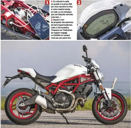  ??  ?? 1 1. En retirant la selle, on accède à la prise USB qui vous sauvera la mise si votre mobile tombe en rade. Ça ne remplace pas une béquille centrale, mais bon…! 2. Ducati a l'art de proposer des planches de bord hypermoder­nes. Celle-ci fait toutefois l'impasse sur l'indication du rapport engagé. La lisibilité en roulant n'est pas son point fort. 2 Sur la 797, il y a deux packs disponible­s : le Sport à 634 €, et le Touring à 502 €. Dans le premier, clignos à leds, support de plaque en alu, protection réservoir et plaque de contacteur en carbone. Dans l'autre, sacoche magnétique, bulle haute et poignées passager.