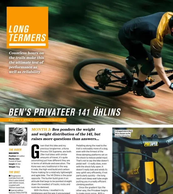  ?? ?? THE RIDER BEN SMITH
Position Art editor
Mostly rides Forest of Dean
Height 5ft 9in
Weight 76kg
THE BIKE
■ Progressiv­e trail bike from UK direct-sales brand with 141mm travel, coupled with 150mm-travel fork
■ Special-edition features Öhlins RXF36 M.2 Air fork and TTX2M coil-sprung shock, and tougher wheels and tyres
■ Long, low and slack sizing and geometry with proportion­al chainstay lengths
Shimano SLX/ XT drivetrain and Magura MT5 brakes offer no-nonsense performanc­e without sky-high pricing
A dropped stem is Ben’s bid to sharpen up the steering and traction