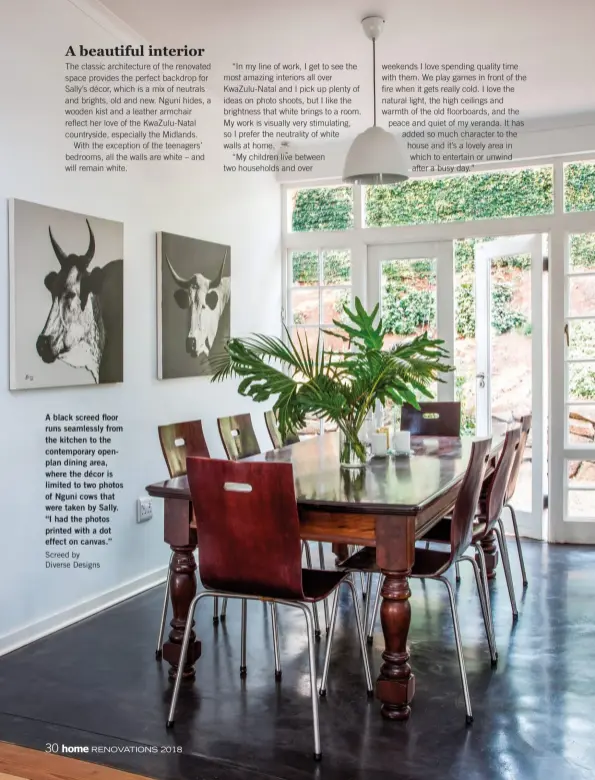  ?? Screed by Diverse Designs ?? A black screed floor runs seamlessly from the kitchen to the contempora­ry openplan dining area, where the décor is limited to two photos of Nguni cows that were taken by Sally. “I had the photos printed with a dot effect on canvas.”