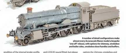  ??  ?? A number of detail configurat­ions make almost every Accurascal­e Manor model a bespoke ‘one off’ release, with options for chimney, smokebox and boiler sides, smokebox door/handles and buffers.