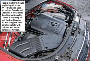  ??  ?? Here is the North-south engine layout on our A4 – it was also used on various Passats and Octavias. It looks quite daunting but in reality I found it very easy to pull the front bumper off and bring the front panel complete with radiator and aircon condenser forward.