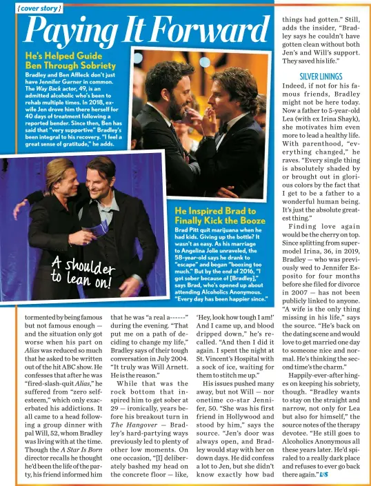  ?? ?? He’s Helped Guide Ben Through Sobriety
Bradley and Ben Affleck don’t just have Jennifer Garner in common. The Way Back actor, 49, is an admitted alcoholic who’s been to rehab multiple times. In 2018, exwife Jen drove him there herself for 40 days of treatment following a reported bender. Since then, Ben has said that “very supportive” Bradley’s been integral to his recovery. “I feel a
A shoulder to lean on!
He Inspired Brad to Finally Kick the Booze
Brad Pitt quit marijuana when he had kids. Giving up the bottle? It wasn’t as easy. As his marriage to Angelina Jolie unraveled, the 58-year-old says he drank to “escape” and began “boozing too much.” But by the end of 2016, “I got sober because of [Bradley],” says Brad, who’s opened up about attending Alcoholics Anonymous. “Every day has been happier since.”