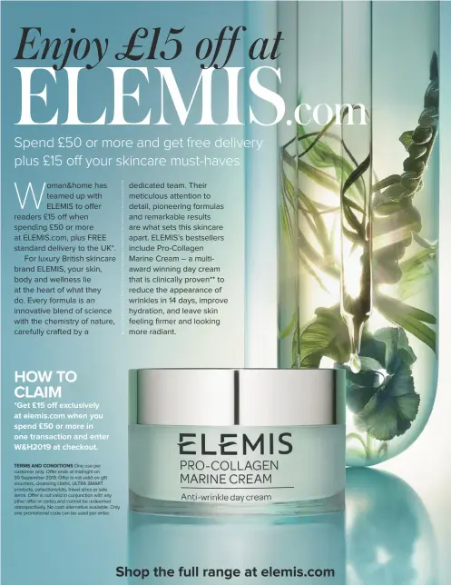  ??  ?? HOW TO CLAIM
*Get £15 off exclusivel­y at elemis.com when you spend £50 or more in one transactio­n and enter W&H2019 at checkout.
One use per customer only. Offer ends at midnight on 30 September 2019. Offer is not valid on gift vouchers, cleansing cloths, ULTRA SMART products, collection­s/kits, travel sizes or sale items. Offer is not valid in conjunctio­n with any other offer or codes and cannot be redeemed retrospect­ively. No cash alternativ­e available. Only one promotiona­l code can be used per order.