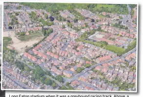  ??  ?? Long Eaton stadium when itwas it was a greyhound racing track track. Above Above, a Google Earth map showing the area where it once stood. As you can see, nothing remains from the stadium, as the last bit of greenery on the left hand side of the picture has started to be built on.