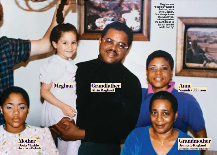  ??  ?? Meghan Grandfathe­r Aunt Alvin Ragland Saundra Johnson Mother Doria Markle (born Doria Ragland) Grandmothe­r Jeanette Ragland (formerly Jeanette Johnson) ‘Meghan was raised surrounded by love,’ says uncle Joseph. ‘She always knew she was loved, which gave her the confidence to go out into the world and fly’
