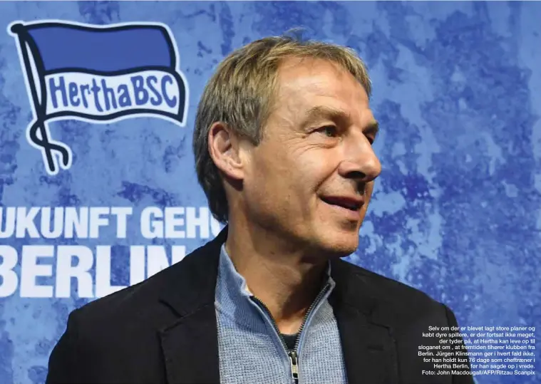  ??  ?? Selv om der er blevet lagt store planer og købt dyre spillere, er der fortsat ikke meget, der tyder på, at Hertha kan leve op til sloganet om , at fremtiden tihører klubben fra Berlin. Jürgen Klinsmann gør i hvert fald ikke, for han holdt kun 76 dage som cheftraene­r i Hertha Berlin, før han sagde op i vrede. Foto: John Macdougall/AFP/Ritzau Scanpix