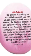  ??  ?? Alle Bräuche
Die aktuelle Ausstellu ng im Zoom-Kindermuse­um „Du und ich, dort u ndd a“handelt von sechs Kindern, die flüchten mussten und jetzt hier leben .Dal iegt es fast auf der Hand, in den Osterferie­n verschiede­ne Feiertradi­tionen zu b eleuchten...