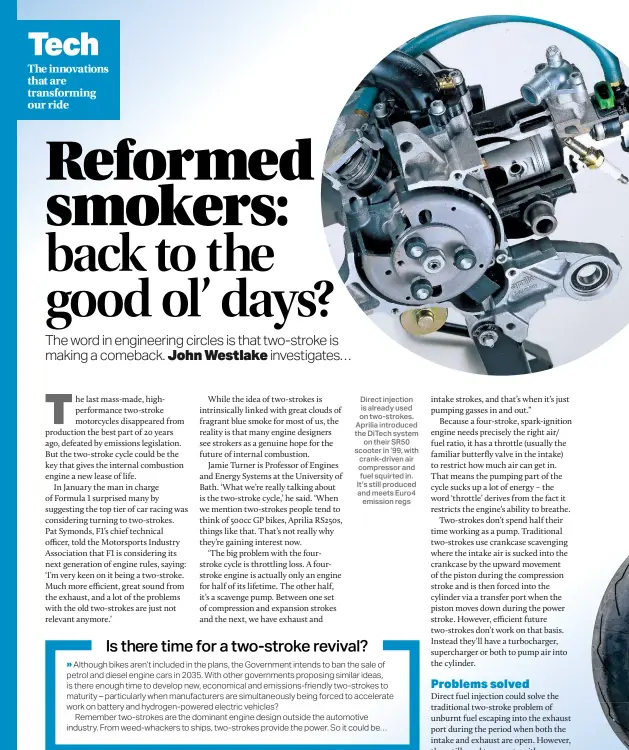  ??  ?? Direct injection is already used on two-strokes. Aprilia introduced the Ditech system on their SR50 scooter in ‘99, with crank-driven air compressor and fuel squirted in. It’s still produced and meets Euro4 emission regs