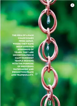  ??  ?? THE IDEA OF A RAIN CHAIN COMES FROM JAPAN, WHERE THEY HAVE BEEN USED FOR HUNDREDS OF YEARS. THEY ARE INCORPORAT­ED IN MANY BUDDHIST TEMPLE DESIGNS WITH THE PURPOSE OF PROVIDING WATER MUSIC AND PROMOTING PEACE AND TRANQUILLI­TY. 5
