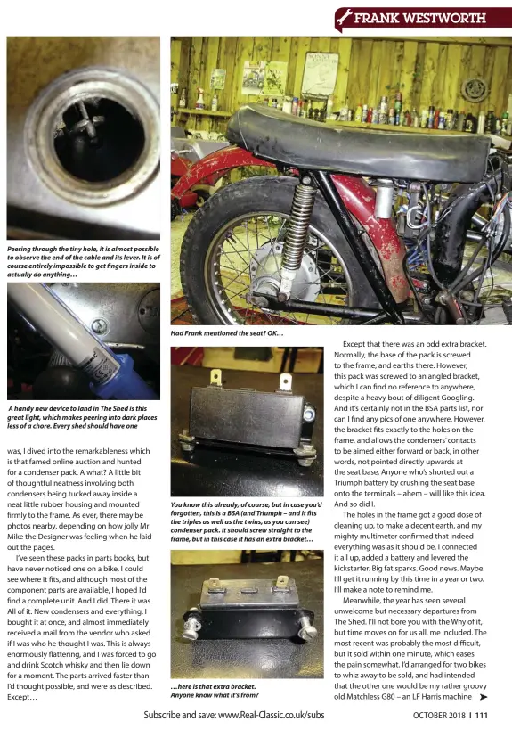  ??  ?? Peering through the tiny hole, it is almost possible to observe the end of the cable and its lever. It is of course entirely impossible to get fingers inside to actually do anything… A handy new device to land in The Shed is this great light, which makes peering into dark places less of a chore. Every shed should have one Had Frank mentioned the seat? OK… You know this already, of course, but in case you’d forgotten, this is a BSA (and Triumph – and it fits the triples as well as the twins, as you can see) condenser pack. It should screw straight to the frame, but in this case it has an extra bracket… …here is that extra bracket. Anyone know what it’s from?