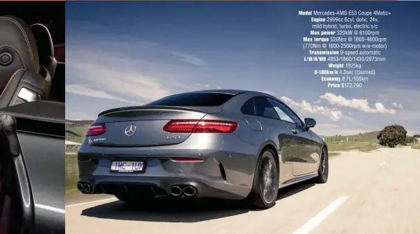  ??  ?? Model Mercedes-amg E53 Coupe 4Matic+ Engine 2999cc 6cyl, dohc, 24v, mild hybrid, turbo, electric s/c Max power 320kw @ 6100rpm Max torque 520Nm @ 1800-4800rpm (770Nm @ 1800-2500rpm w/e-motor) Transmissi­on 9-speed automatic L/W/H/WB 4853/1860/1430/2873mm Weight 1925kg 0-100km/h 4.3sec (claimed) Economy 8.7L/100km Price $172,790