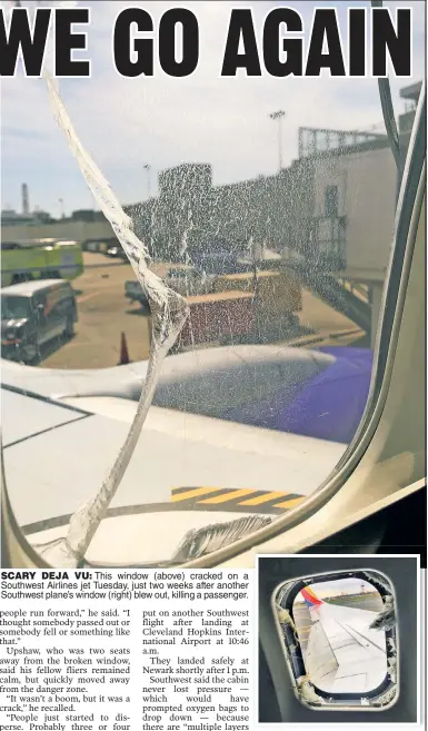  ??  ?? SCARY DEJA VU: This window (above) cracked on a Southwest Airlines jet Tuesday, just two weeks after another Southwest plane’s window (right) blew out, killing a passenger.