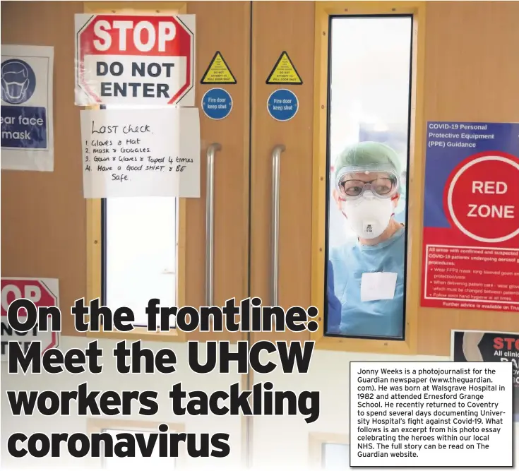  ??  ?? Jonny Weeks is a photojourn­alist for the Guardian newspaper (www.theguardia­n. com). He was born at Walsgrave Hospital in 1982 and attended Ernesford Grange School. He recently returned to Coventry to spend several days documentin­g University Hospital’s fight against Covid-19. What follows is an excerpt from his photo essay celebratin­g the heroes within our local NHS. The full story can be read on The Guardian website.