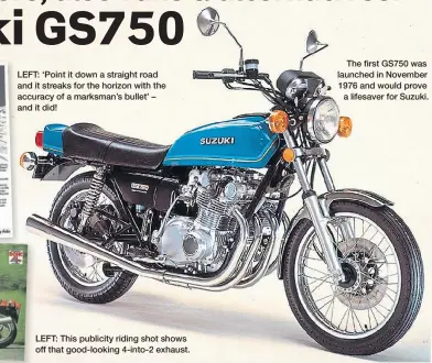  ?? ?? LEFT: ‘Point it down a straight road and it streaks for the horizon with the accuracy of a marksman’s bullet’ – and it did!
LEFT: This publicity riding shot shows off that good-looking 4-into-2 exhaust.
The first GS750 was launched in November 1976 and would prove a lifesaver for Suzuki.