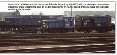  ??  ?? On 4th June 1983 06008 waits its fate outside Polmadie depot along with 08730 which is missing its centre wheels. Discernibl­e under a magnifying glass on the original print, the ‘06’ carries the old British Railways lion and wheel emblem above its number.