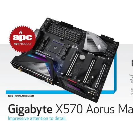  ??  ?? Gigabyte X570 Aorus Master; Socket AM4; Support for AMD Ryzen 2nd & 3rd Gen processors; 3x M.2; 8x SATA; Up to 5x USB 3.2 Gen 2, 6x USB 3.1 Gen 1, 8x USB 2.0; 802.11ax 2.4Gbps Wi-Fi; 1x HDMI; Intel I211AT 1G and Realtek 2.5G LAN Realtek ALC1220 7.1 Channel High Definition Audio; ATX Form Factor.