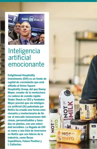  ??  ?? Enlightene­d Hospitalit­y Investment­s (EHI) es un fondo de capital de crecimient­o que está afiliado al Union Square Hospitalit­y Group, del que Danny Meyer, creador de la revolucion­aria cadena de comida rápida Shake Shack es CEO y fundador. Meyer precisó que «la inteligenc­ia artificial (IA) patentada por NotCo ha creado una forma emocionant­e y revolucion­aria de llevar al mercado innovacion­es deliciosas, personaliz­ables y basadas en plantas, con una velocidad increíble». La llegada de EHI se suma a una lista de inversores en NotCo que son líderes de la industria, como Bezos Expedition­s, Future Positive y L Catterton.