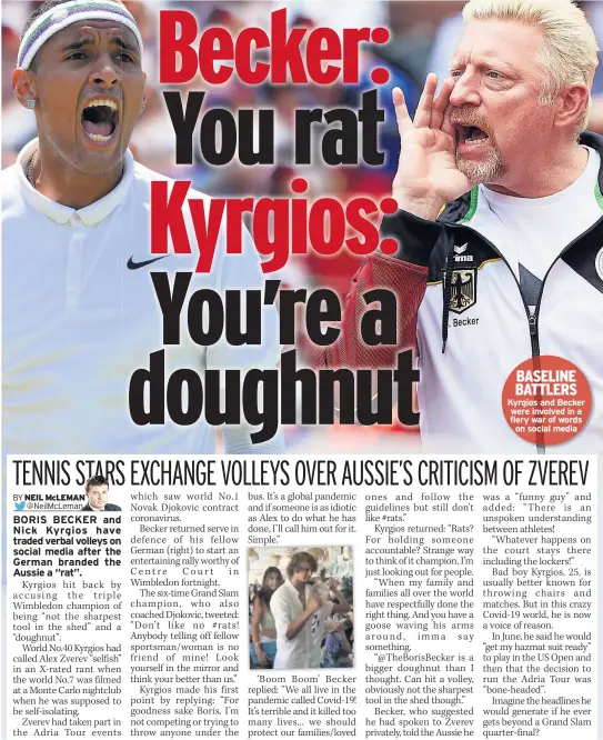  ??  ?? BORIS BECKER and Nick Kyrgios have traded verbal volleys on social media after the German branded the Aussie a “rat”.
Kyrgios hit back by accusing the triple Wimbledon champion of being “not the sharpest tool in the shed” and a “doughnut”.
World No.40 Kyrgios had called Alex Zverev “selfish” in an X-rated rant when the world No.7 was filmed at a Monte Carlo nightclub when he was supposed to be self-isolating.
Zverev had taken part in the Adria Tour events