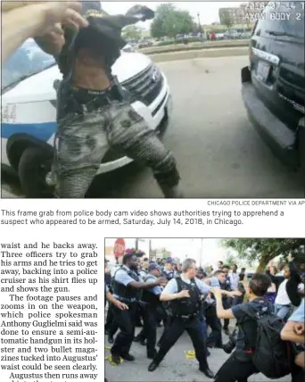  ?? CHICAGO POLICE DEPARTMENT VIA AP ?? This frame grab from police body cam video shows authoritie­s trying to apprehend a suspect who appeared to be armed, Saturday, July 14, 2018, in Chicago.