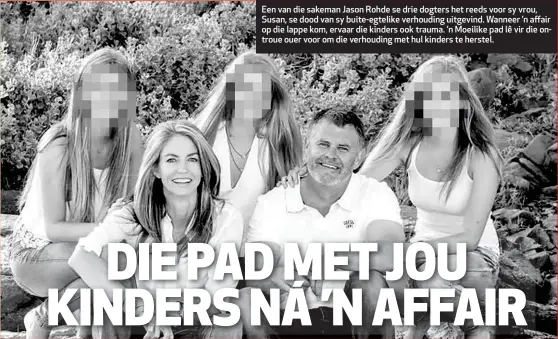  ??  ?? Een van die sakeman Jason Rohde se drie dogters het reeds voor sy vrou, Susan, se dood van sy buite-egtelike verhouding uitgevind. Wanneer ’n affair op die lappe kom, ervaar die kinders ook trauma. ’n Moeilike pad lê vir die ontroue ouer voor om die...