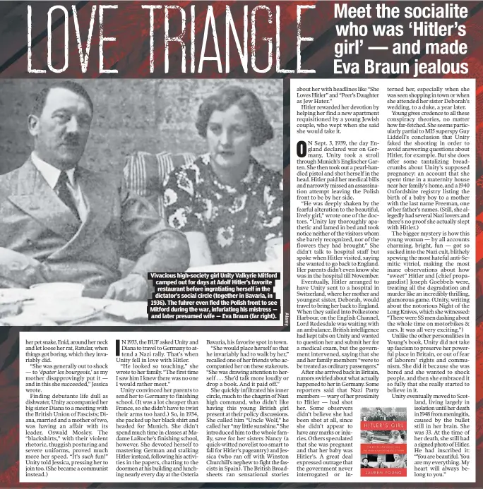  ?? ?? Vivacious high-society girl Unity Valkyrie Mitford camped out for days at Adolf Hitler’s favorite restaurant before ingratiati­ng herself in the dictator’s social circle (together in Bavaria, in 1936). The fuhrer even fled the Polish front to see Mitford during the war, infuriatin­g his mistress — and later presumed wife — Eva Braun (far right).