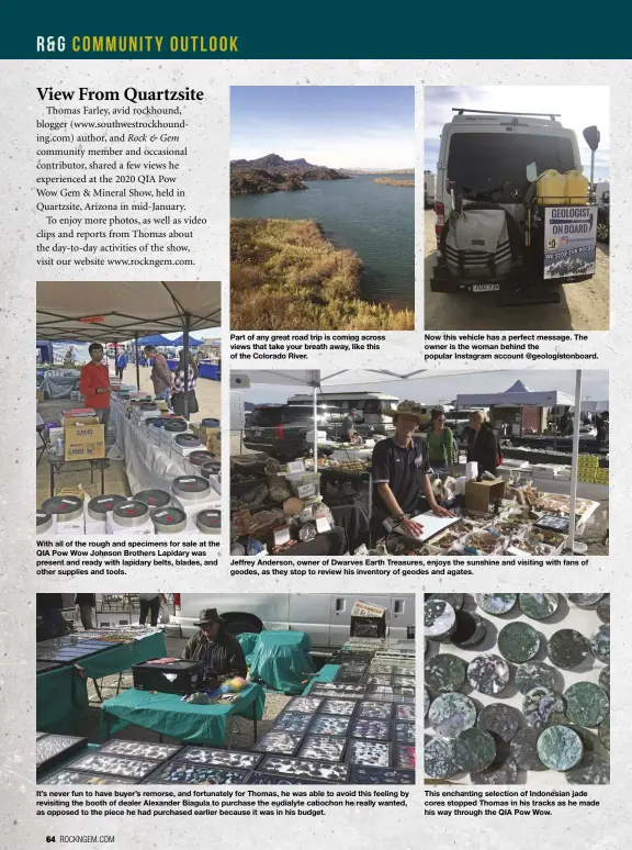  ??  ?? With all of the rough and specimens for sale at the QIA Pow Wow Johnson Brothers Lapidary was present and ready with lapidary belts, blades, and other supplies and tools.
Part of any great road trip is coming across views that take your breath away, like this of the Colorado River.
It’s never fun to have buyer’s remorse, and fortunatel­y for Thomas, he was able to avoid this feeling by revisiting the booth of dealer Alexander Biagula to purchase the eudialyte cabochon he really wanted, as opposed to the piece he had purchased earlier because it was in his budget.
Now this vehicle has a perfect message. The owner is the woman behind the popular Instagram account @geologisto­nboard.
Jeffrey Anderson, owner of Dwarves Earth Treasures, enjoys the sunshine and visiting with fans of geodes, as they stop to review his inventory of geodes and agates.
This enchanting selection of Indonesian jade cores stopped Thomas in his tracks as he made his way through the QIA Pow Wow.