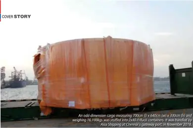  ??  ?? An odd-dimension cargo measuring 700cm (l) x 640cm (w) x 330cm (h) and weighing 16,100kgs was stuffed into 2x40-F/Rack containers. It was handled by Asia Shipping at Chennai’s gateway port, in November 2018.