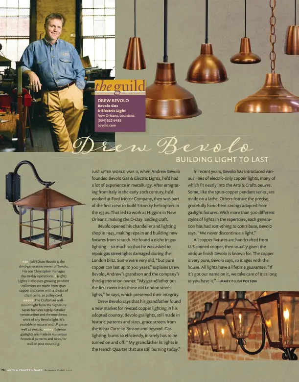  ??  ?? top (left) Drew Bevolo is the third-generation owner of Bevolo. His son Christophe­r manages day-to-day operations. • (right) Lights in the ever-growing pendant collection are made from spun copper and come with a choice of chain, wire, or pulley cord. above The Craftsman wallmount light from the Signature Series features highly detailed constructi­on and the most brass work of any Bevolo light. It’s available in natural and LP gas as well as electric. right Exterior gaslights are made in numerous historical patterns and sizes, for wall or post mounting.
DREW BEVOLO Bevolo Gas & Electric Light
New Orleans, Louisiana (504) 522-9485 bevolo.com