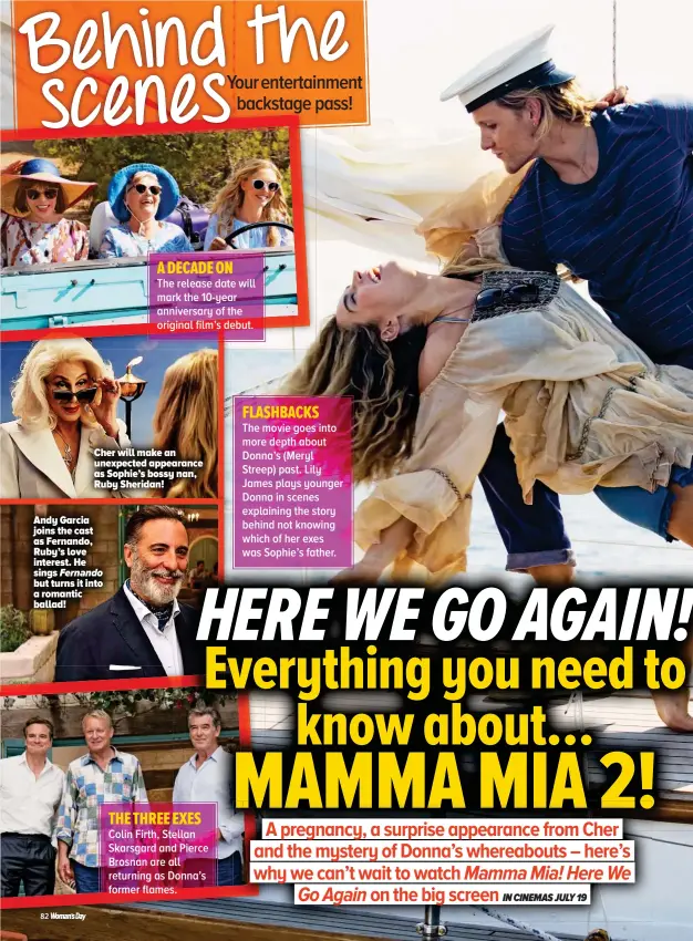  ??  ?? Andy Garcia joins the cast as Fernando, Ruby’s love interest. He sings Fernando but turns it into a romantic ballad! A DECADE ON The release date will mark the 10-year anniversar­y of the original film’s debut. Cher will make an unexpected appearance as Sophie’s bossy nan, Ruby Sheridan! THE THREE EXES Colin Firth, Stellan ll Skarsgard and Pierce Brosnan are all returning as Donna’s former flames. FLASHBACKS The movie goes into more depth about Donna’s (Meryl Streep) past. Lily James plays younger Donna in scenes explaining the story behind not knowing which of her exes was Sophie’s father.