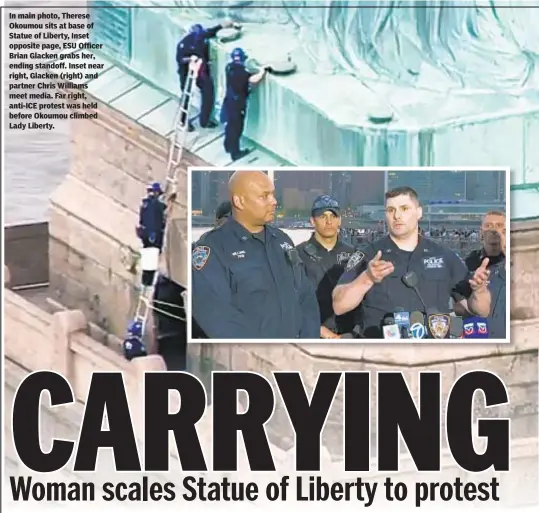  ??  ?? In main photo, Therese Okoumou sits at base of Statue of Liberty, Inset opposite page, ESU Officer Brian Glacken grabs her, ending standoff. Inset near right, Glacken (right) and partner Chris Williams meet media. Far right, anti-ICE protest was held before Okoumou climbed Lady Liberty.